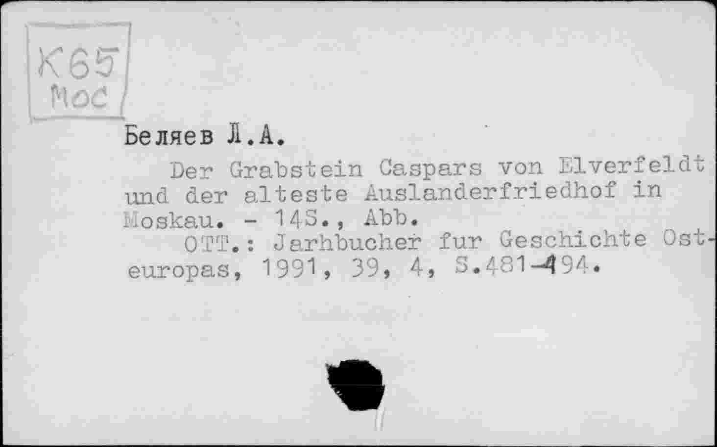 ﻿K65*
! I
Беляев Л.А.
Der Grabstein Gaspars von Elverfeldt und der älteste Auslanderfriedhof in Moskau. - 14S., Abb.
OTT.: Jarhbucher fur Geschichte Ost europas, 1991, 39, 4, S.481-494.